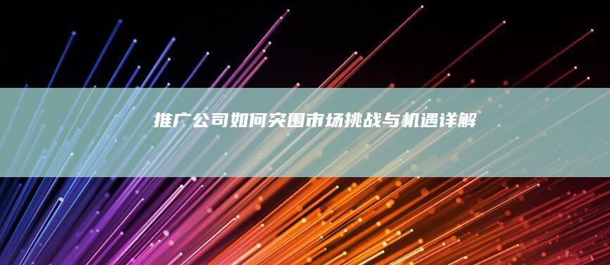 推广公司如何突围：市场挑战与机遇详解